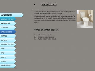  WATER CLOSETS
• water closets are designed to receive and discharge human
excreta directly from the person using it .
• the appliance is connected to the soil pipes by means of a
suitable trap . it is usually connected to flushing cistern to
flush the closet and discharge the human excreta to the soil
pipe .
CONTENTS:
SANITARY FIXTURES
WASH BASIN
BATHTUBS
WATER CLOSETS
URINALS
SHOWER
PLUMING FIXTURES
PIPES
TAPS
JOINTS
VALVES
TYPES OF WATER CLOSETS
1. Indian water closets
2. European water closets
3. Anglo- Indian water closets
market survey
 