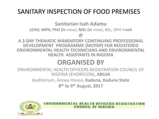 SANITARY INSPECTION OF FOOD PREMISES
Sanitarian Isah Adamu
LEHO, MPH, PhD (in view), MSc (in view), BSc, DPH mseh
@
A 2-DAY THEMATIC MANDATORY CONTINUING PROFESSIONAL
DEVELOPMENT PROGRAMME (MCPDP) FOR REGISTERED
ENVIRONMENTAL HEALTH TECHNICIANS AND ENVIRONMENTAL
HEALTH ASSISTANTS IN NIGERIA
ORGANISED BY
ENVIRONMENTAL HEALTH OFFICERS REGISTRATION COUNCIL OF
NIGERIA (EHORECON), ABUJA
Auditorium, Arewa House, Kaduna, Kaduna State
8th to 9th August, 2017
 