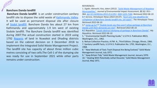 REFERENCES:
1. Sigdel, Abinashi; Koo, Jakon (2012). "Solid Waste Management of Nepalese
Municipalities". Journal of Environmental Impact Assessment. 21 (6): 951–
964. doi:10.14249/eia.2012.21.6.951. ISSN 1225-7184. Retrieved 2022-06-10.
2.^ Service, Himalayan News (2022-03-07). "Govt sets new deadline for
completion of Banchare Danda landfill site, yet again". The Himalayan Times.
Retrieved 2022-06-10.
3.^ Jump up to:a b "Sisdole locals say they won't allow garbage at Banchare
Danda until their demands are met". Retrieved 2022-06-10.
4.^ Republica. "Locals obstruct dumping of garbage in Banchare Danda". My
Republica. Retrieved 2022-06-10.
5. “ Environmental Health Planning Guide,” U.S.P.H.S. Publication #823,
Washington, D.C., 1962.
6. Refuse Collection Practice, A.P.W .A., Third Edition, Chicago, Illinois, 1966.
7. Sanitary Landfill Facts, U.S.P.H.S. Publication No. 1792, Washington, D.C.,
1968.
8. “ New Methods of Toxic Trash Disposal Are Being Evolved,” Solid Waste
Management Journal, July 1972.
9. “ Keep Britain Tidy,” Solid Waste Management Journal, January 1970.
10. “ Dealing With Potentially Lethal Discards,” Solid Waste Management
Journal, May 1971.
Banchare Danda landfill
Banchare Danda landfill is an under construction sanitary
landfill site to dispose the solid waste of Kathmandu Valley.
It will be used as permanent disposal site after closure
of Sisdol landfill. Banchare Danda lies about 27 km from
Kathmandu and approximately 1.9 km west of existing
Sisdole landfill. The Banchare Danda landfill was identified
during 2007.The actual construction started in 2019 using
1792 Ropanis of land in Nuwakot and Dhading districts
based on the cabinet decision on 3 December 2018 to
implement the Integrated Solid Waste Management Project.
The landfill site has capacity of about three million cubic
metres consisting of two cells.The Cell-1 of the dumping site
was ready for use in September 2021 while other parts
remains under construction.
 