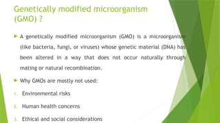 Genetically modified microorganism
(GMO) ?
 A genetically modified microorganism (GMO) is a microorganism
(like bacteria, fungi, or viruses) whose genetic material (DNA) has
been altered in a way that does not occur naturally through
mating or natural recombination.
 Why GMOs are mostly not used:
1. Environmental risks
2. Human health concerns
3. Ethical and social considerations
 