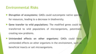 Environmental Risks
 Disruption of ecosystems: GMOs could outcompete native species
for resources, leading to a decrease in biodiversity.
 Gene transfer to wild populations: The modified genes could be
transferred to wild populations of microorganisms, potentially
creating new problems.
 Unintended effects on other organisms: GMOs could have
unintended effects on other organisms in the environment, such as
beneficial insects or soil microorganisms.
 