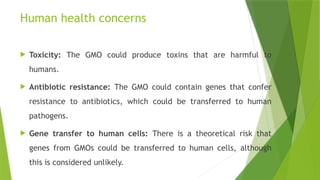 Human health concerns
 Toxicity: The GMO could produce toxins that are harmful to
humans.
 Antibiotic resistance: The GMO could contain genes that confer
resistance to antibiotics, which could be transferred to human
pathogens.
 Gene transfer to human cells: There is a theoretical risk that
genes from GMOs could be transferred to human cells, although
this is considered unlikely.
 