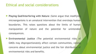 Ethical and social considerations
 Playing God/Interfering with Nature :Some argue that modifying
microorganisms is an unnatural intervention that oversteps human
boundaries. This raises questions about the limits of human
manipulation of nature and the potential for unintended
consequences.
 Environmental Justice :The potential environmental risks of
GMOs may disproportionately affect certain communities, raising
concerns about environmental justice and the fair distribution of
environmental risks and benefits.
 