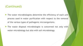 (Continued)
 The water microbiologists determine the efficiency of each unit
process used in water purification with respect to the removal
of the various types of pathogenic microorganisms.
 The waste disposal microbiologist is concerned not only with
water microbiology but also with soil microbiology.
 