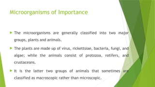 Microorganisms of Importance
 The microorganisms are generally classified into two major
groups, plants and animals.
 The plants are made up of virus, rickettsiae, bacteria, fungi, and
algae; while the animals consist of protozoa, rotifers, and
crustaceans.
 It is the latter two groups of animals that sometimes are
classified as macroscopic rather than microscopic.
 