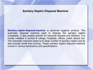 Sanitary Napkin Disposal Machine
Sanitary napkin disposal machine is personal hygienic product. The
automatic disposal machine used to dispose the sanitary napkin
completely. It also protect women for bacterial disease and infection. It is
mostly installed in school & college, hosptials, offices, public places etc.
The automatic machine easily burn large number of sanitary napkin and its
also provide smell free burning. These sanitary napkin disposal machine
comes in various dimensions and specifications.
 