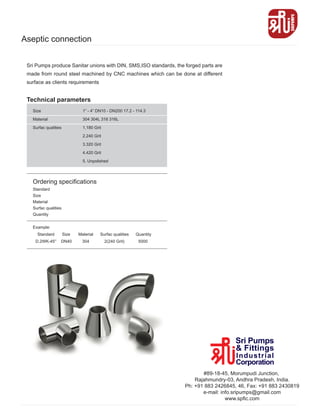 Aseptic connection
Size
Material
Surfac qualities
Ordering specifications
Standard
Size
Material
Surfac qualities
Quantity
Example:
Standard Size Material Surfac qualities Quantity
D.2WK-45° DN40 304 2(240 Grit) 5000
1” - 4” DN10 - DN200 17.2 - 114.3
304 304L 316 316L
1.180 Grit
2.240 Grit
3.320 Grit
4.420 Grit
5. Unpolished
Technical parameters
Sri Pumps produce Sanitar unions with DIN, SMS,ISO standards, the forged parts are
made from round steel machined by CNC machines which can be done at different
surface as clients requirements
#89-18-45, Morumpudi Junction,
Rajahmundry-03, Andhra Pradesh, India.
Ph: +91 883 2426845, 46, Fax: +91 883 2430819
e-mail: info.sripumps@gmail.com
www.spfic.com
 
