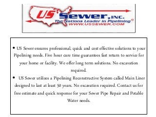 • US Sewer ensures professional, quick and cost effective solutions to your
Pipelining needs. Five hour cure time guarantees fast return to service for
your home or facility. We offer long term solutions. No excavation
required.
• US Sewer utilizes a Pipelining Reconstructive System called Main Liner
designed to last at least 50 years. No excavation required. Contact us for
free estimate and quick response for your Sewer Pipe Repair and Potable
Water needs.
 