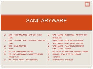 SANITARYWARE
 EWC - FLOOR MOUNTED – WITHOUT FLUSH
TANK
 EWC - FLOOR MOUNTED – WITH BUILT IN FLUSH
TANK
 EWC – WALL MOUNTED
 BIDET
 WC – IWC OR ASIAN WC – PLAIN
 WC – IWC OR ASIAN WC – WITH FOOT RESTS
(ORISSA PAN)
 WC – ANGLO INDIAN – (NOT COMMON)
 WASH BASINS – WALL HUNG – WITH/WITHOUT
PEDESTALS
 WASH BASINS – EDGE ABOVE COUNTER
 WASH BASINS – BOWL ABOVE COUNTER
 WASH BASINS – FULLY BELOW COUNTER
 WASH BASINS - CORNER
 BATH TUB – RECTANGULAR, SQUARE, CORNER
 URINALS – BOWL TYPE, FULL HEIGHT
 CISTERNS
 SHOWER TRAY - CUBICLES
1
 