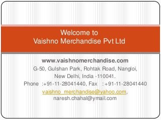 Welcome to
   Vaishno Merchandise Pvt Ltd

      www.vaishnomerchandise.com
   G-50, Gulshan Park, Rohtak Road, Nangloi,
           New Delhi, India -110041.
Phone :+91-11-28041440, Fax : +91-11-28041440
      vaishno_merchandise@yahoo.com,
           naresh.chahal@ymail.com
 