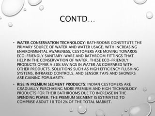 CONTD…
• WATER CONSERVATION TECHNOLOGY: BATHROOMS CONSTITUTE THE
PRIMARY SOURCE OF WATER AND WATER USAGE. WITH INCREASING
ENVIRONMENTAL AWARENESS, CUSTOMERS ARE MOVING TOWARDS
ECO-FRIENDLY SANITARY-WARE AND BATHROOM FITTINGS THAT
HELP IN THE CONSERVATION OF WATER. THESE ECO-FRIENDLY
PRODUCTS OFFER A 20% SAVINGS IN WATER AS COMPARED WITH
OTHER PRODUCTS. SOLUTIONS SUCH AS HIGH EFFICIENCY FLUSHING
SYSTEMS, INFRARED CONTROLS, AND SENSOR TAPS AND SHOWERS
ARE GAINING POPULARITY.
• RISE IN PREMIUM SEGMENT PRODUCTS: INDIAN CUSTOMERS ARE
GRADUALLY PURCHASING MORE PREMIUM AND HIGH TECHNOLOGY
PRODUCTS FOR THEIR BATHROOMS DUE TO INCREASE IN THE
SPENDING POWER. THE PREMIUM SEGMENT IS ESTIMATED TO
COMPRISE ABOUT 10 TO12% OF THE TOTAL MARKET.
 