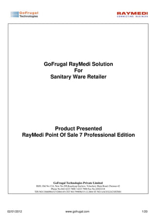 GoFrugal RayMedi Solution
                                    For
                           Sanitary Ware Retailer




                         Product Presented
             RayMedi Point Of Sale 7 Professional Edition




                                  GoFrugal Technologies Private Limited
                  III/D, Old No.13A, New No.209,Kaashyap Enclave, Velachery Main Road, Chennai-42
                                 Phone No.044 4223 7800 / 4223 7900 Fax No.42022218
                 TIN NO:33660984327/2004-05 CST NO:799896/15.12.2004 ST NO:AACCG2423JST001




02/01/2012                                   www.gofrugal.com                                       1/20
 
