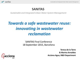 Sustainable and Integrated Urban Water System Management
SANITAS
Sustainable and Integrated Urban Water System Management
Towards a safe wastewater reuse:
innovating in wastewater
reclamation
SANITAS Final Conference
18 September 2015, Barcelona
Teresa de la Torre
& Marina Arnaldos
Acciona Agua, R&D Department
 