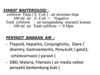 SYARAT BAKTERIOLOGi ;
coliform Tinja ( E. Coli ) : air tercemar tinja
100 ml air E .Coli = Negative
Total coliform : air mengandung macam2 kuman
100 ml air Total coliform = 0 Mpn
PENYAKIT BAWAAN AIR :
- Thypoid, Hepatitis, Conjungtivitis, Diare /
disentry, Gastroenteritis, Peny.kulit / gatal2,
schistosimiasis ( parasit )
- DBD, Malaria, Filariasis ( air media vektor
penyakit berkembang biak )
 