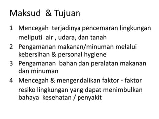 Maksud & Tujuan
1 Mencegah terjadinya pencemaran lingkungan
meliputi air , udara, dan tanah
2 Pengamanan makanan/minuman melalui
kebersihan & personal hygiene
3 Pengamanan bahan dan peralatan makanan
dan minuman
4 Mencegah & mengendalikan faktor - faktor
resiko lingkungan yang dapat menimbulkan
bahaya kesehatan / penyakit
 