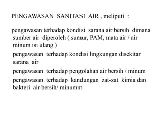 PENGAWASAN SANITASI AIR , meliputi :
pengawasan terhadap kondisi sarana air bersih dimana
sumber air diperoleh ( sumur, PAM, mata air / air
minum isi ulang )
pengawasan terhadap kondisi lingkungan disekitar
sarana air
pengawasan terhadap pengolahan air bersih / minum
pengawasan terhadap kandungan zat-zat kimia dan
bakteri air bersih/ minumm
 