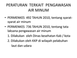PERATURAN TERKAIT PENGAWASAN
AIR MINUM
• PERMENKES 492 TAHUN 2010, tentang syarat-
syarat air minum
• PERMENKES 736 TAHUN 2010, tentang tata
laksana pengawasan air minum
1. Dilakukan oleh Dinas kesehatan Kab / kota
2. Dilakukan oleh KKP di wilayah pelabuhan
laut dan udara
 