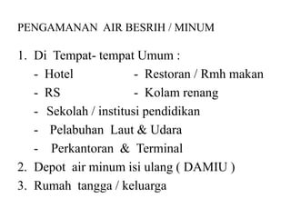 PENGAMANAN AIR BESRIH / MINUM
1. Di Tempat- tempat Umum :
- Hotel - Restoran / Rmh makan
- RS - Kolam renang
- Sekolah / institusi pendidikan
- Pelabuhan Laut & Udara
- Perkantoran & Terminal
2. Depot air minum isi ulang ( DAMIU )
3. Rumah tangga / keluarga
 