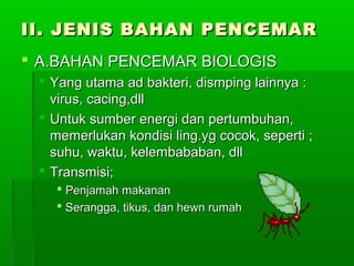 II. JENIS BAHAN PENCEMAR
 A.BAHAN PENCEMAR BIOLOGIS
  Yang utama ad bakteri, dismping lainnya :
   virus, cacing,dll
  Untuk sumber energi dan pertumbuhan,
   memerlukan kondisi ling.yg cocok, seperti ;
   suhu, waktu, kelembababan, dll
  Transmisi;
    Penjamah makanan
    Serangga, tikus, dan hewn rumah
 
