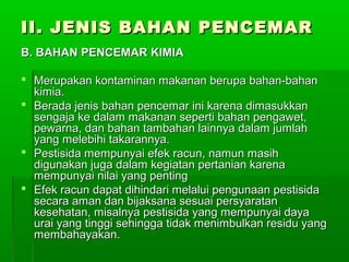 II. JENIS BAHAN PENCEMAR
B. BAHAN PENCEMAR KIMIA

 Merupakan kontaminan makanan berupa bahan-bahan
  kimia.
 Berada jenis bahan pencemar ini karena dimasukkan
  sengaja ke dalam makanan seperti bahan pengawet,
  pewarna, dan bahan tambahan lainnya dalam jumlah
  yang melebihi takarannya.
 Pestisida mempunyai efek racun, namun masih
  digunakan juga dalam kegiatan pertanian karena
  mempunyai nilai yang penting
 Efek racun dapat dihindari melalui pengunaan pestisida
  secara aman dan bijaksana sesuai persyaratan
  kesehatan, misalnya pestisida yang mempunyai daya
  urai yang tinggi sehingga tidak menimbulkan residu yang
  membahayakan.
 