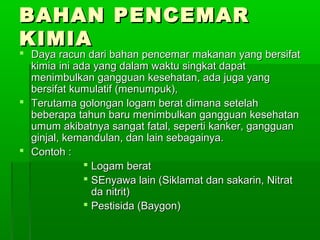BAHAN PENCEMAR
KIMIA
 Daya racun dari bahan pencemar makanan yang bersifat
  kimia ini ada yang dalam waktu singkat dapat
  menimbulkan gangguan kesehatan, ada juga yang
  bersifat kumulatif (menumpuk),
 Terutama golongan logam berat dimana setelah
  beberapa tahun baru menimbulkan gangguan kesehatan
  umum akibatnya sangat fatal, seperti kanker, gangguan
  ginjal, kemandulan, dan lain sebagainya.
 Contoh :
               Logam berat
               SEnyawa lain (Siklamat dan sakarin, Nitrat
                da nitrit)
               Pestisida (Baygon)
 