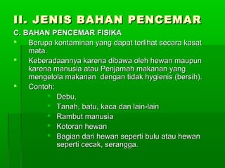 II. JENIS BAHAN PENCEMAR
C. BAHAN PENCEMAR FISIKA
   Berupa kontaminan yang dapat terlihat secara kasat
    mata.
   Keberadaannya karena dibawa oleh hewan maupun
    karena manusia atau Penjamah makanan yang
    mengelola makanan dengan tidak hygienis (bersih).
   Contoh:
          Debu,
          Tanah, batu, kaca dan lain-lain
          Rambut manusia
          Kotoran hewan
          Bagian dari hewan seperti bulu atau hewan
            seperti cecak, serangga.
 