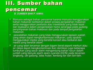 III. Sumber bahan
pencemar
    B. SUMBER BHN P. KIMIA:

  Manusia sebagai bahan pencemar karena manusia menggunakan
   bahan makanan tambahan dalam proses pengolahan makanan
   serta menggunakan pestisida atau insektisida yang tidak tepat
   dan bijaksana dalam pengendalian hama serangga pada gudang
   penyimpanan bahan makanan dan pada tempat pengolahan
   makanan.
  pewadahan makanan yang tidak menggunakan lapisan wadah
   yang aman dapat mengkontaminasi makanan, yaitu apabila
   menggunakan media yang bersifat korosif atau berkarat dan
   media yang bersifat asam.
  air yang telah tercemar dengan logam berat seperti merkuri atau
   air raksa dapat mengkontaminasi ikan demikian juga beberapa
   tumbuhan yang secar alami mengandung bahan racun dalam
   jumlah yang banyak sperti asam cyanida (HCN) pada tanaman
   singkong, ubi gadung, talas hutan, kentang liar dan lain-lain.
 