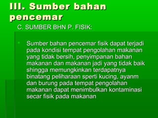 III. Sumber bahan
pencemar
 C. SUMBER BHN P. FISIK:

    Sumber bahan pencemar fisik dapat terjadi
     pada kondisi tempat pengolahan makanan
     yang tidak bersih, penyimpanan bahan
     makanan dan makanan jadi yang tidak baik
     shingga memungkinkan terdapatnya
     binatang peliharaan sperti kucing, ayanm
     dan burung pada tempat pengolahan
     makanan dapat menimbulkan kontaminasi
     secar fisik pada makanan
 