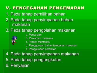 V. PENCEGAHAN PENCEMARAN
1. Pada tahap pemilihan bahan
2. Pada tahap penyimpanan bahan
    makanan
3. Pada tahap pengolahan makanan
         a. Pencucian
         b. Penjamah makanan
         c. Proses memasak
         d. Penggunaan bahan tambahan makanan
         e. Penggunaan peralatan

4. Pada tahap penyimpanan makanan
5. Pada tahap pengangkutan
6. Penyajian
 