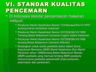 VI. STANDAR KUALITAS
PENCEMARN
 Di Indonesia standar pencemaaran makanan
  meliputi;
      Peraturan Mentri Kesehatan Nomor 722/Menkes/Per/VI/1979
       tentang bahan tambahan makanan.
      Peraturan Mentri Kesehatan Nomor 03725/B/SK/VII/1989
       Tentang Batas Maksimum Cemaran Logam dalam makanan.
      Peraturan Mentri Kesehatan Nomor 03726/B/SK/VII/1989
       tentang Batas Maksimum Cemaran Mikroba.
      Sedangkan untuk residu pestisida diatur dalam Surat
       Keputusan Bersama (SKB) Mentri Kesehatan Dan Mentri
       Pertanian tahun 1996tentang Batas Maksimum Residu
       (BMR) pestisida yang memuat tentang BMR pestisida
       menurut jenis pestisida perkomoditi (hasil pertanian,
       peternakan dan perikanan).
 