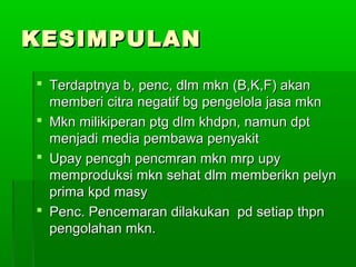 KESIMPULAN
 Terdaptnya b, penc, dlm mkn (B,K,F) akan
  memberi citra negatif bg pengelola jasa mkn
 Mkn milikiperan ptg dlm khdpn, namun dpt
  menjadi media pembawa penyakit
 Upay pencgh pencmran mkn mrp upy
  memproduksi mkn sehat dlm memberikn pelyn
  prima kpd masy
 Penc. Pencemaran dilakukan pd setiap thpn
  pengolahan mkn.
 