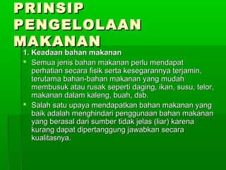 PRINSIP
PENGELOLAAN
MAKANAN
1. Keadaan bahan makanan
 Semua jenis bahan makanan perlu mendapat
   perhatian secara fisik serta kesegarannya terjamin,
   terutama bahan-bahan makanan yang mudah
   membusuk atau rusak seperti daging, ikan, susu, telor,
   makanan dalam kaleng, buah, dsb.
 Salah satu upaya mendapatkan bahan makanan yang
   baik adalah menghindari penggunaan bahan makanan
   yang berasal dari sumber tidak jelas (liar) karena
   kurang dapat dipertanggung jawabkan secara
   kualitasnya.
 
