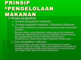 PRINSIP
“PENGELOLAAN
MAKANAN
3. Proses pengolahan
    a. Tempat pengolahan makanan
    b. Tenaga pengolah makanan / Penjamah Makanan
   Penjamah makanan ini mempunyai peluang untuk menularkan
    penyakit.
   Banyak infeksi yang ditularkan melalui penjamah makanan,
    antara lain Staphylococcus aureus ditularkan melalui hidung
    dan tenggorokan, kuman Clostridium perfringens,
    Streptococcus, Salmonella dapat ditularkan melalui kulit.
  c. Cara pengolahan makanan
   Cara pengolahan yang baik adalah tidak terjadinya kerusakan-
    kerusakan makanan sebagai akibat cara pengolahan yang salah dan
    mengikui kaidah atau prinsip-prinsip higiene dan sanitasi yang baik
    atau disebut GMP (good manufacturing practice).
 