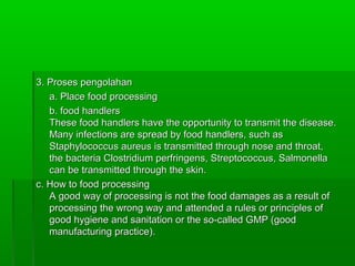 3. Proses pengolahan
   a. Place food processing
   b. food handlers
   These food handlers have the opportunity to transmit the disease.
   Many infections are spread by food handlers, such as
   Staphylococcus aureus is transmitted through nose and throat,
   the bacteria Clostridium perfringens, Streptococcus, Salmonella
   can be transmitted through the skin.
c. How to food processing
   A good way of processing is not the food damages as a result of
   processing the wrong way and attended a rules or principles of
   good hygiene and sanitation or the so-called GMP (good
   manufacturing practice).
 