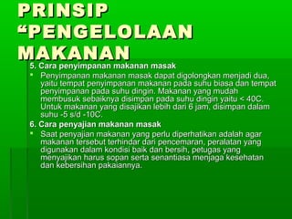 PRINSIP
“PENGELOLAAN
MAKANAN
 5. Cara penyimpanan makanan masak
   Penyimpanan makanan masak dapat digolongkan menjadi dua,
     yaitu tempat penyimpanan makanan pada suhu biasa dan tempat
     penyimpanan pada suhu dingin. Makanan yang mudah
     membusuk sebaiknya disimpan pada suhu dingin yaitu < 40C.
     Untuk makanan yang disajikan lebih dari 6 jam, disimpan dalam
     suhu -5 s/d -10C.
  6. Cara penyajian makanan masak
   Saat penyajian makanan yang perlu diperhatikan adalah agar
     makanan tersebut terhindar dari pencemaran, peralatan yang
     digunakan dalam kondisi baik dan bersih, petugas yang
     menyajikan harus sopan serta senantiasa menjaga kesehatan
     dan kebersihan pakaiannya.
 
