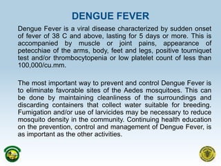 DENGUE FEVER Dengue Fever is a viral disease characterized by sudden onset of fever of 38 C and above, lasting for 5 days or more. This is accompanied by muscle or joint pains, appearance of petecchiae of the arms, body, feet and legs, positive tourniquet test and/or thrombocytopenia or low platelet count of less than 100,000/cu.mm.    	The most important way to prevent and control Dengue Fever is to eliminate favorable sites of the Aedes mosquitoes. This can be done by maintaining cleanliness of the surroundings and discarding containers that collect water suitable for breeding. Fumigation and/or use of larvicides may be necessary to reduce mosquito density in the community. Continuing health education on the prevention, control and management of Dengue Fever, is as important as the other activities.  