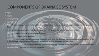 COMPONENTS OF DRAINAGE SYSTEM
• Pipes
• Trapes
• Sanitary fittings
• Chamber
• PIPE – A pipe is along , round , hollow object, usually made of metal or plastic , through which a liquid or gas can
flow.
• In home drainage system pipes may be designed depending upon the function as shown below:-
• SOIL PIPE – A pipe carrying human sewage from wc.
• WASTE PIPE – A pipe carrying sullage.
• VENT PIPE - It is a pipe installed to provide flow of air to or from the drainage system or to provide circulation of air
in the drainage system to protect the water seal of trap against siphonage and backflow .
• ANTI SIPHONAGE PIPE – It is the pipe which is installed to preserve the water in the trap through proper ventilation.
• RAINWATER PIPE – A pipe carrying only rain water.
 