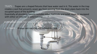 TRAPS :- Trapes are u shaped fixtures that have water seal in it. This water in the trap
creates a seal that prevents sewer gas from passing from the drain pipes back into the
occupied space of the building.
Essentially all plumbing fixtures includes sinks , bathtubs and toilet, must be equipped
with either an internal or external trap.
DEPENDING UPON THE SHAPES THE TRAPES ARE CLASSIFIED AS:-
• P-TRAPS :- P-traps exit into the wall behind the sink.
 