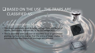BASED ON THE USE , THE TRAPS ARE
CLASSIFIED AS:-
1. FLOOR TRAP (NAHNI TRAP)
• This trap is generally used to admit sullage from the floors of
rooms, bathrooms, kitchen etc. in to the sullage pipe.
• This is provided with cast iron or stainless steel or galvanized
gratings (jallies) at its top so that the entry of larger matter is
prevented thereby chance of blockage are redused.
 
