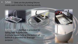 • SINK :- Sinks are the plumbing fixtures
mainly used in kitchen for cleaning utencils.
BATHTUB :- Bathtub is provided for
taking bath in bathroom.
A circular waste hole at the bottom of
bathtub is provided for drainage
purpose.
 