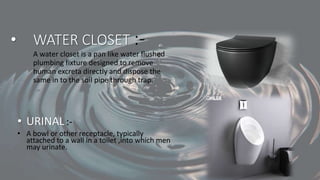 • WATER CLOSET :-
A water closet is a pan like water flushed
plumbing fixture designed to remove
human excreta directly and dispose the
same in to the soil pipe through trap.
• URINAL:-
• A bowl or other receptacle, typically
attached to a wall in a toilet ,into which men
may urinate.
 
