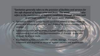 “Sanitation generally refers to the provision of facilities and services for
the safe disposal of human urine and feces. The word ‘sanitation’ also
refers to the maintenance of hygienic conditions, through services such
as garbage collection and waste water disposal.”
• Sanitation refers to public health condition related to clean drinking
water and adequate treatment and disposal of human excreta and
sewage.
• Sanitation system aim to protect human health by providing a clean
environment that will stop the transmission of disease , especially
through fecal-oral route.
• A sanitation system includes the capture , storage , transport,
treatment and disposal or reuse of human excreta and wastewater.
 