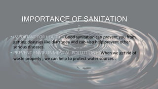 IMPORTANCE OF SANITATION
• IMPORTANT FOR HEALTH – Good sanitation can prevent you from
getting diseases like diarrhoea and can also help prevent other
serious diseases.
• PREVENT ENVIRONMENTAL POLLUTION – When we get rid of
waste properly , we can help to protect water sources .
 