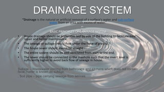 DRAINAGE SYSTEM
“Drainage is the natural or artificial removal of a surface's water and sub-surface
water from an area with excess of water.”
BASIC PRINCIPLES OF DRAINAGE SYSTEM
• House drainage should be preferable laid by side of the building to facilitate easy
repair and better maintenance.
• The sewage or sullage should flow under the force of gravity .
• The house sewer should always be straight .
• The entire system should be well ventilated from start to the end.
• The sewer should be connected to the manhole such that the invert level is
sufficiently higher to avoid back flow of sewage in house.
Sullage – Wastewater coming from bathrooms and kitchens which does not contain
fecal matter is known as sullage.
. Soil pipe – pipe carrying sewage from latrines.
 