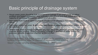 Basic principle of drainage system
• House sewer joints should be leak proof because leakage if any shall create an odour
problem and leaked wastewater shall infiltrate in the ground and shall reduce bearing
capacity of soil below foundation , which is not desirable.
• Rain water from roofs or open courtyards should not be allowed to flow through the house
sewer.
• Siphonage action can never be permitted and therefore adequate ventilation system should
be installed.
• Where ever there is change in direction of sewer line in the premises , provide inspection
chamber at the junction. Where ever there is change in direction of sewer line in the
premises , provide inspection chamber at the junction.
Plumbing system – It is entire system of pipe line for providing water supply to the
building or system of pipes for disposal of wastewater from building
Sewer – A pipe carrying sewage/wastewater is called sewer.
 