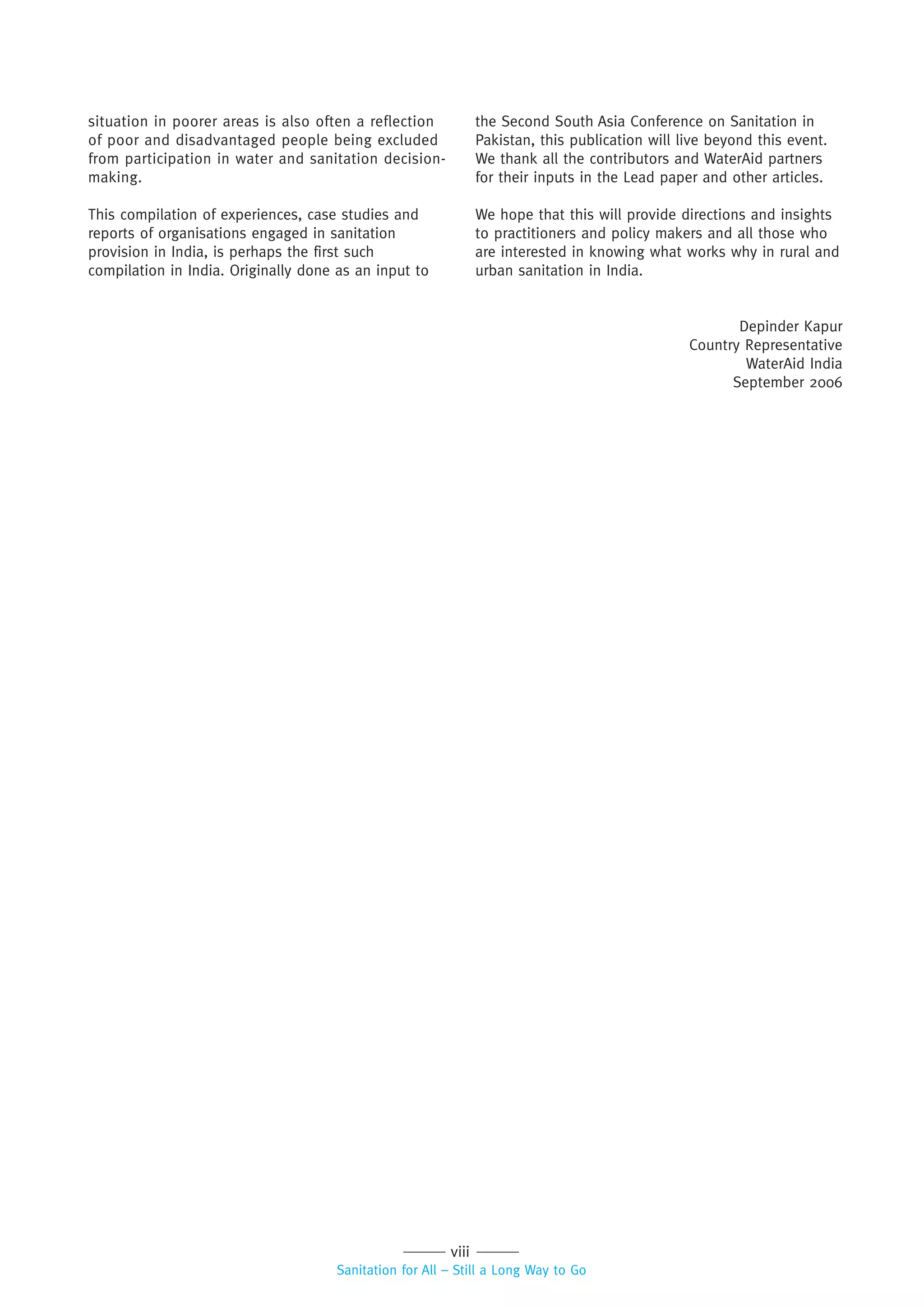 viii
Sanitation for All – Still a Long Way to Go
situation in poorer areas is also often a reflection
of poor and disadvantaged people being excluded
from participation in water and sanitation decision-
making.
This compilation of experiences, case studies and
reports of organisations engaged in sanitation
provision in India, is perhaps the first such
compilation in India. Originally done as an input to
the Second South Asia Conference on Sanitation in
Pakistan, this publication will live beyond this event.
We thank all the contributors and WaterAid partners
for their inputs in the Lead paper and other articles.
We hope that this will provide directions and insights
to practitioners and policy makers and all those who
are interested in knowing what works why in rural and
urban sanitation in India.
Depinder Kapur
Country Representative
WaterAid India
September 2006
 