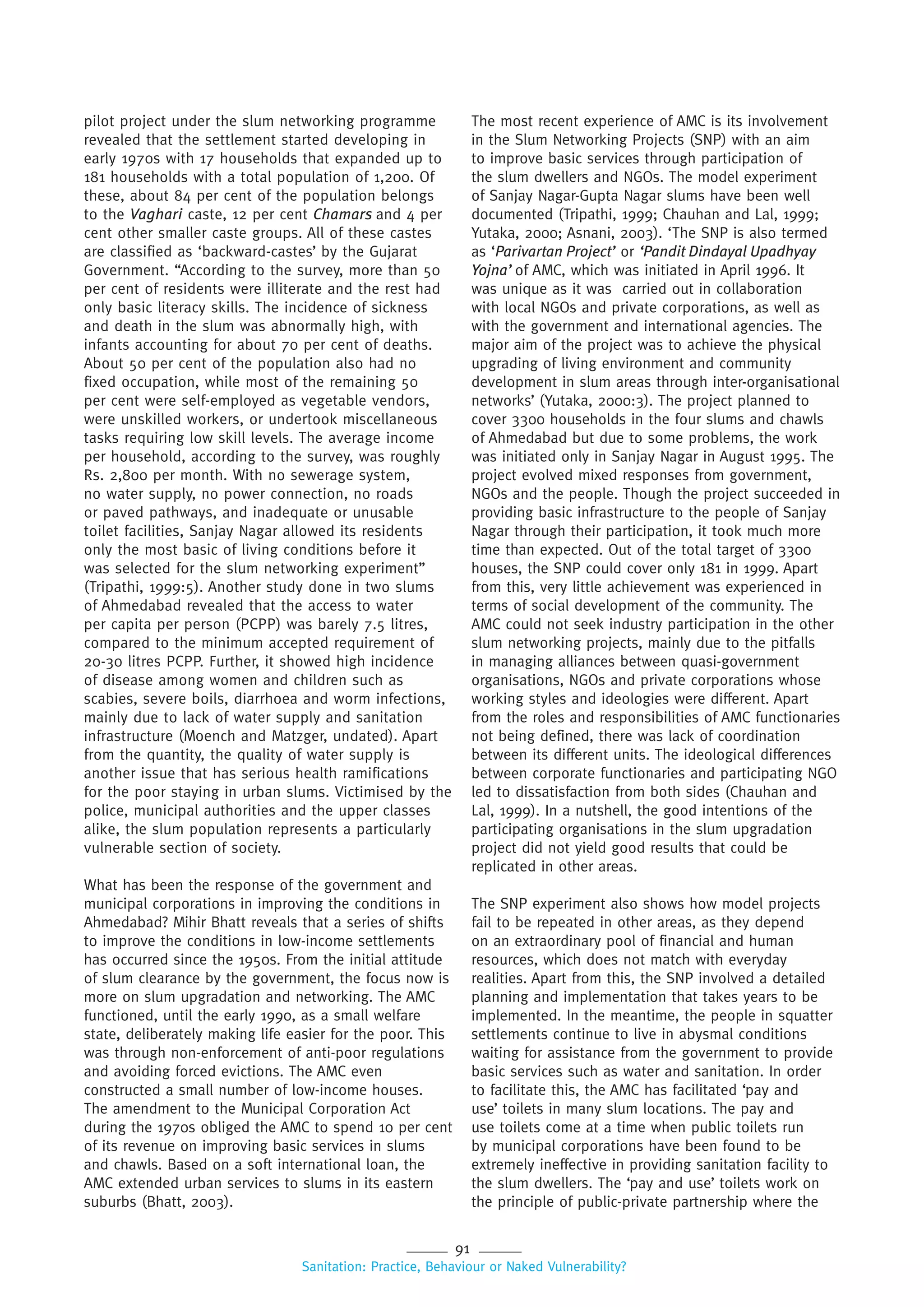 91
Sanitation: Practice, Behaviour or Naked Vulnerability?
pilot project under the slum networking programme
revealed that the settlement started developing in
early 1970s with 17 households that expanded up to
181 households with a total population of 1,200. Of
these, about 84 per cent of the population belongs
to the Vaghari caste, 12 per cent Chamars and 4 per
cent other smaller caste groups. All of these castes
are classified as ‘backward-castes’ by the Gujarat
Government. “According to the survey, more than 50
per cent of residents were illiterate and the rest had
only basic literacy skills. The incidence of sickness
and death in the slum was abnormally high, with
infants accounting for about 70 per cent of deaths.
About 50 per cent of the population also had no
fixed occupation, while most of the remaining 50
per cent were self-employed as vegetable vendors,
were unskilled workers, or undertook miscellaneous
tasks requiring low skill levels. The average income
per household, according to the survey, was roughly
Rs. 2,800 per month. With no sewerage system,
no water supply, no power connection, no roads
or paved pathways, and inadequate or unusable
toilet facilities, Sanjay Nagar allowed its residents
only the most basic of living conditions before it
was selected for the slum networking experiment”
(Tripathi, 1999:5). Another study done in two slums
of Ahmedabad revealed that the access to water
per capita per person (PCPP) was barely 7.5 litres,
compared to the minimum accepted requirement of
20-30 litres PCPP. Further, it showed high incidence
of disease among women and children such as
scabies, severe boils, diarrhoea and worm infections,
mainly due to lack of water supply and sanitation
infrastructure (Moench and Matzger, undated). Apart
from the quantity, the quality of water supply is
another issue that has serious health ramifications
for the poor staying in urban slums. Victimised by the
police, municipal authorities and the upper classes
alike, the slum population represents a particularly
vulnerable section of society.
What has been the response of the government and
municipal corporations in improving the conditions in
Ahmedabad? Mihir Bhatt reveals that a series of shifts
to improve the conditions in low-income settlements
has occurred since the 1950s. From the initial attitude
of slum clearance by the government, the focus now is
more on slum upgradation and networking. The AMC
functioned, until the early 1990, as a small welfare
state, deliberately making life easier for the poor. This
was through non-enforcement of anti-poor regulations
and avoiding forced evictions. The AMC even
constructed a small number of low-income houses.
The amendment to the Municipal Corporation Act
during the 1970s obliged the AMC to spend 10 per cent
of its revenue on improving basic services in slums
and chawls. Based on a soft international loan, the
AMC extended urban services to slums in its eastern
suburbs (Bhatt, 2003).
The most recent experience of AMC is its involvement
in the Slum Networking Projects (SNP) with an aim
to improve basic services through participation of
the slum dwellers and NGOs. The model experiment
of Sanjay Nagar-Gupta Nagar slums have been well
documented (Tripathi, 1999; Chauhan and Lal, 1999;
Yutaka, 2000; Asnani, 2003). ‘The SNP is also termed
as ‘Parivartan Project’ or ‘Pandit Dindayal Upadhyay
Yojna’ of AMC, which was initiated in April 1996. It
was unique as it was carried out in collaboration
with local NGOs and private corporations, as well as
with the government and international agencies. The
major aim of the project was to achieve the physical
upgrading of living environment and community
development in slum areas through inter-organisational
networks’ (Yutaka, 2000:3). The project planned to
cover 3300 households in the four slums and chawls
of Ahmedabad but due to some problems, the work
was initiated only in Sanjay Nagar in August 1995. The
project evolved mixed responses from government,
NGOs and the people. Though the project succeeded in
providing basic infrastructure to the people of Sanjay
Nagar through their participation, it took much more
time than expected. Out of the total target of 3300
houses, the SNP could cover only 181 in 1999. Apart
from this, very little achievement was experienced in
terms of social development of the community. The
AMC could not seek industry participation in the other
slum networking projects, mainly due to the pitfalls
in managing alliances between quasi-government
organisations, NGOs and private corporations whose
working styles and ideologies were different. Apart
from the roles and responsibilities of AMC functionaries
not being defined, there was lack of coordination
between its different units. The ideological differences
between corporate functionaries and participating NGO
led to dissatisfaction from both sides (Chauhan and
Lal, 1999). In a nutshell, the good intentions of the
participating organisations in the slum upgradation
project did not yield good results that could be
replicated in other areas.
The SNP experiment also shows how model projects
fail to be repeated in other areas, as they depend
on an extraordinary pool of financial and human
resources, which does not match with everyday
realities. Apart from this, the SNP involved a detailed
planning and implementation that takes years to be
implemented. In the meantime, the people in squatter
settlements continue to live in abysmal conditions
waiting for assistance from the government to provide
basic services such as water and sanitation. In order
to facilitate this, the AMC has facilitated ‘pay and
use’ toilets in many slum locations. The pay and
use toilets come at a time when public toilets run
by municipal corporations have been found to be
extremely ineffective in providing sanitation facility to
the slum dwellers. The ‘pay and use’ toilets work on
the principle of public-private partnership where the
 
