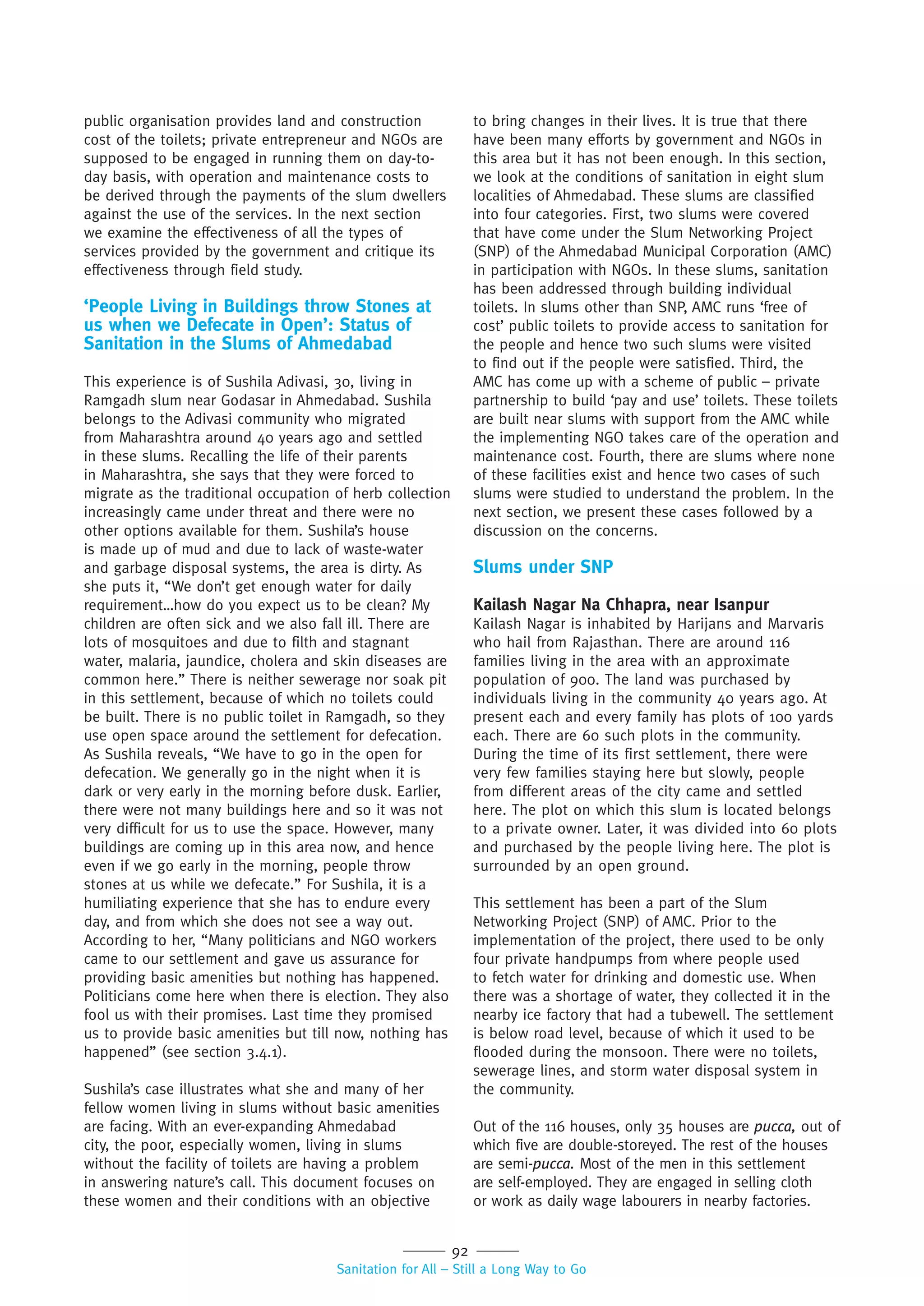 92
Sanitation for All – Still a Long Way to Go
public organisation provides land and construction
cost of the toilets; private entrepreneur and NGOs are
supposed to be engaged in running them on day-to-
day basis, with operation and maintenance costs to
be derived through the payments of the slum dwellers
against the use of the services. In the next section
we examine the effectiveness of all the types of
services provided by the government and critique its
effectiveness through field study.
‘People Living in Buildings throw Stones at
us when we Defecate in Open’: Status of
Sanitation in the Slums of Ahmedabad
This experience is of Sushila Adivasi, 30, living in
Ramgadh slum near Godasar in Ahmedabad. Sushila
belongs to the Adivasi community who migrated
from Maharashtra around 40 years ago and settled
in these slums. Recalling the life of their parents
in Maharashtra, she says that they were forced to
migrate as the traditional occupation of herb collection
increasingly came under threat and there were no
other options available for them. Sushila’s house
is made up of mud and due to lack of waste-water
and garbage disposal systems, the area is dirty. As
she puts it, “We don’t get enough water for daily
requirement…how do you expect us to be clean? My
children are often sick and we also fall ill. There are
lots of mosquitoes and due to filth and stagnant
water, malaria, jaundice, cholera and skin diseases are
common here.” There is neither sewerage nor soak pit
in this settlement, because of which no toilets could
be built. There is no public toilet in Ramgadh, so they
use open space around the settlement for defecation.
As Sushila reveals, “We have to go in the open for
defecation. We generally go in the night when it is
dark or very early in the morning before dusk. Earlier,
there were not many buildings here and so it was not
very difficult for us to use the space. However, many
buildings are coming up in this area now, and hence
even if we go early in the morning, people throw
stones at us while we defecate.” For Sushila, it is a
humiliating experience that she has to endure every
day, and from which she does not see a way out.
According to her, “Many politicians and NGO workers
came to our settlement and gave us assurance for
providing basic amenities but nothing has happened.
Politicians come here when there is election. They also
fool us with their promises. Last time they promised
us to provide basic amenities but till now, nothing has
happened” (see section 3.4.1).
Sushila’s case illustrates what she and many of her
fellow women living in slums without basic amenities
are facing. With an ever-expanding Ahmedabad
city, the poor, especially women, living in slums
without the facility of toilets are having a problem
in answering nature’s call. This document focuses on
these women and their conditions with an objective
to bring changes in their lives. It is true that there
have been many efforts by government and NGOs in
this area but it has not been enough. In this section,
we look at the conditions of sanitation in eight slum
localities of Ahmedabad. These slums are classified
into four categories. First, two slums were covered
that have come under the Slum Networking Project
(SNP) of the Ahmedabad Municipal Corporation (AMC)
in participation with NGOs. In these slums, sanitation
has been addressed through building individual
toilets. In slums other than SNP, AMC runs ‘free of
cost’ public toilets to provide access to sanitation for
the people and hence two such slums were visited
to find out if the people were satisfied. Third, the
AMC has come up with a scheme of public – private
partnership to build ‘pay and use’ toilets. These toilets
are built near slums with support from the AMC while
the implementing NGO takes care of the operation and
maintenance cost. Fourth, there are slums where none
of these facilities exist and hence two cases of such
slums were studied to understand the problem. In the
next section, we present these cases followed by a
discussion on the concerns.
Slums under SNP
Kailash Nagar Na Chhapra, near Isanpur
Kailash Nagar is inhabited by Harijans and Marvaris
who hail from Rajasthan. There are around 116
families living in the area with an approximate
population of 900. The land was purchased by
individuals living in the community 40 years ago. At
present each and every family has plots of 100 yards
each. There are 60 such plots in the community.
During the time of its first settlement, there were
very few families staying here but slowly, people
from different areas of the city came and settled
here. The plot on which this slum is located belongs
to a private owner. Later, it was divided into 60 plots
and purchased by the people living here. The plot is
surrounded by an open ground.
This settlement has been a part of the Slum
Networking Project (SNP) of AMC. Prior to the
implementation of the project, there used to be only
four private handpumps from where people used
to fetch water for drinking and domestic use. When
there was a shortage of water, they collected it in the
nearby ice factory that had a tubewell. The settlement
is below road level, because of which it used to be
flooded during the monsoon. There were no toilets,
sewerage lines, and storm water disposal system in
the community.
Out of the 116 houses, only 35 houses are pucca, out of
which five are double-storeyed. The rest of the houses
are semi-pucca. Most of the men in this settlement
are self-employed. They are engaged in selling cloth
or work as daily wage labourers in nearby factories.
 