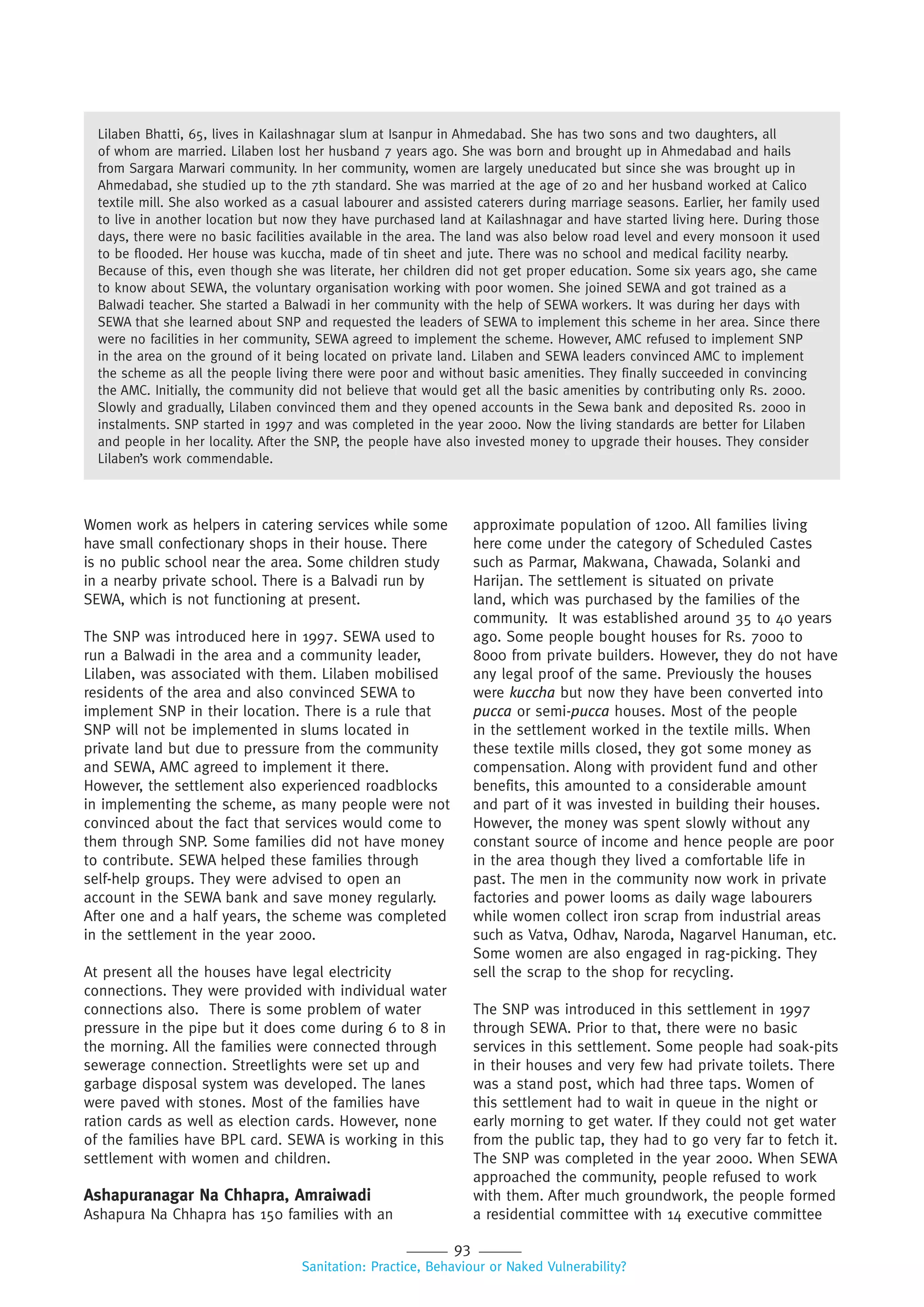 93
Sanitation: Practice, Behaviour or Naked Vulnerability?
Women work as helpers in catering services while some
have small confectionary shops in their house. There
is no public school near the area. Some children study
in a nearby private school. There is a Balvadi run by
SEWA, which is not functioning at present.
The SNP was introduced here in 1997. SEWA used to
run a Balwadi in the area and a community leader,
Lilaben, was associated with them. Lilaben mobilised
residents of the area and also convinced SEWA to
implement SNP in their location. There is a rule that
SNP will not be implemented in slums located in
private land but due to pressure from the community
and SEWA, AMC agreed to implement it there.
However, the settlement also experienced roadblocks
in implementing the scheme, as many people were not
convinced about the fact that services would come to
them through SNP. Some families did not have money
to contribute. SEWA helped these families through
self-help groups. They were advised to open an
account in the SEWA bank and save money regularly.
After one and a half years, the scheme was completed
in the settlement in the year 2000.
At present all the houses have legal electricity
connections. They were provided with individual water
connections also. There is some problem of water
pressure in the pipe but it does come during 6 to 8 in
the morning. All the families were connected through
sewerage connection. Streetlights were set up and
garbage disposal system was developed. The lanes
were paved with stones. Most of the families have
ration cards as well as election cards. However, none
of the families have BPL card. SEWA is working in this
settlement with women and children.
Ashapuranagar Na Chhapra, Amraiwadi
Ashapura Na Chhapra has 150 families with an
approximate population of 1200. All families living
here come under the category of Scheduled Castes
such as Parmar, Makwana, Chawada, Solanki and
Harijan. The settlement is situated on private
land, which was purchased by the families of the
community. It was established around 35 to 40 years
ago. Some people bought houses for Rs. 7000 to
8000 from private builders. However, they do not have
any legal proof of the same. Previously the houses
were kuccha but now they have been converted into
pucca or semi-pucca houses. Most of the people
in the settlement worked in the textile mills. When
these textile mills closed, they got some money as
compensation. Along with provident fund and other
benefits, this amounted to a considerable amount
and part of it was invested in building their houses.
However, the money was spent slowly without any
constant source of income and hence people are poor
in the area though they lived a comfortable life in
past. The men in the community now work in private
factories and power looms as daily wage labourers
while women collect iron scrap from industrial areas
such as Vatva, Odhav, Naroda, Nagarvel Hanuman, etc.
Some women are also engaged in rag-picking. They
sell the scrap to the shop for recycling.
The SNP was introduced in this settlement in 1997
through SEWA. Prior to that, there were no basic
services in this settlement. Some people had soak-pits
in their houses and very few had private toilets. There
was a stand post, which had three taps. Women of
this settlement had to wait in queue in the night or
early morning to get water. If they could not get water
from the public tap, they had to go very far to fetch it.
The SNP was completed in the year 2000. When SEWA
approached the community, people refused to work
with them. After much groundwork, the people formed
a residential committee with 14 executive committee
Lilaben Bhatti, 65, lives in Kailashnagar slum at Isanpur in Ahmedabad. She has two sons and two daughters, all
of whom are married. Lilaben lost her husband 7 years ago. She was born and brought up in Ahmedabad and hails
from Sargara Marwari community. In her community, women are largely uneducated but since she was brought up in
Ahmedabad, she studied up to the 7th standard. She was married at the age of 20 and her husband worked at Calico
textile mill. She also worked as a casual labourer and assisted caterers during marriage seasons. Earlier, her family used
to live in another location but now they have purchased land at Kailashnagar and have started living here. During those
days, there were no basic facilities available in the area. The land was also below road level and every monsoon it used
to be flooded. Her house was kuccha, made of tin sheet and jute. There was no school and medical facility nearby.
Because of this, even though she was literate, her children did not get proper education. Some six years ago, she came
to know about SEWA, the voluntary organisation working with poor women. She joined SEWA and got trained as a
Balwadi teacher. She started a Balwadi in her community with the help of SEWA workers. It was during her days with
SEWA that she learned about SNP and requested the leaders of SEWA to implement this scheme in her area. Since there
were no facilities in her community, SEWA agreed to implement the scheme. However, AMC refused to implement SNP
in the area on the ground of it being located on private land. Lilaben and SEWA leaders convinced AMC to implement
the scheme as all the people living there were poor and without basic amenities. They finally succeeded in convincing
the AMC. Initially, the community did not believe that would get all the basic amenities by contributing only Rs. 2000.
Slowly and gradually, Lilaben convinced them and they opened accounts in the Sewa bank and deposited Rs. 2000 in
instalments. SNP started in 1997 and was completed in the year 2000. Now the living standards are better for Lilaben
and people in her locality. After the SNP, the people have also invested money to upgrade their houses. They consider
Lilaben’s work commendable.
 