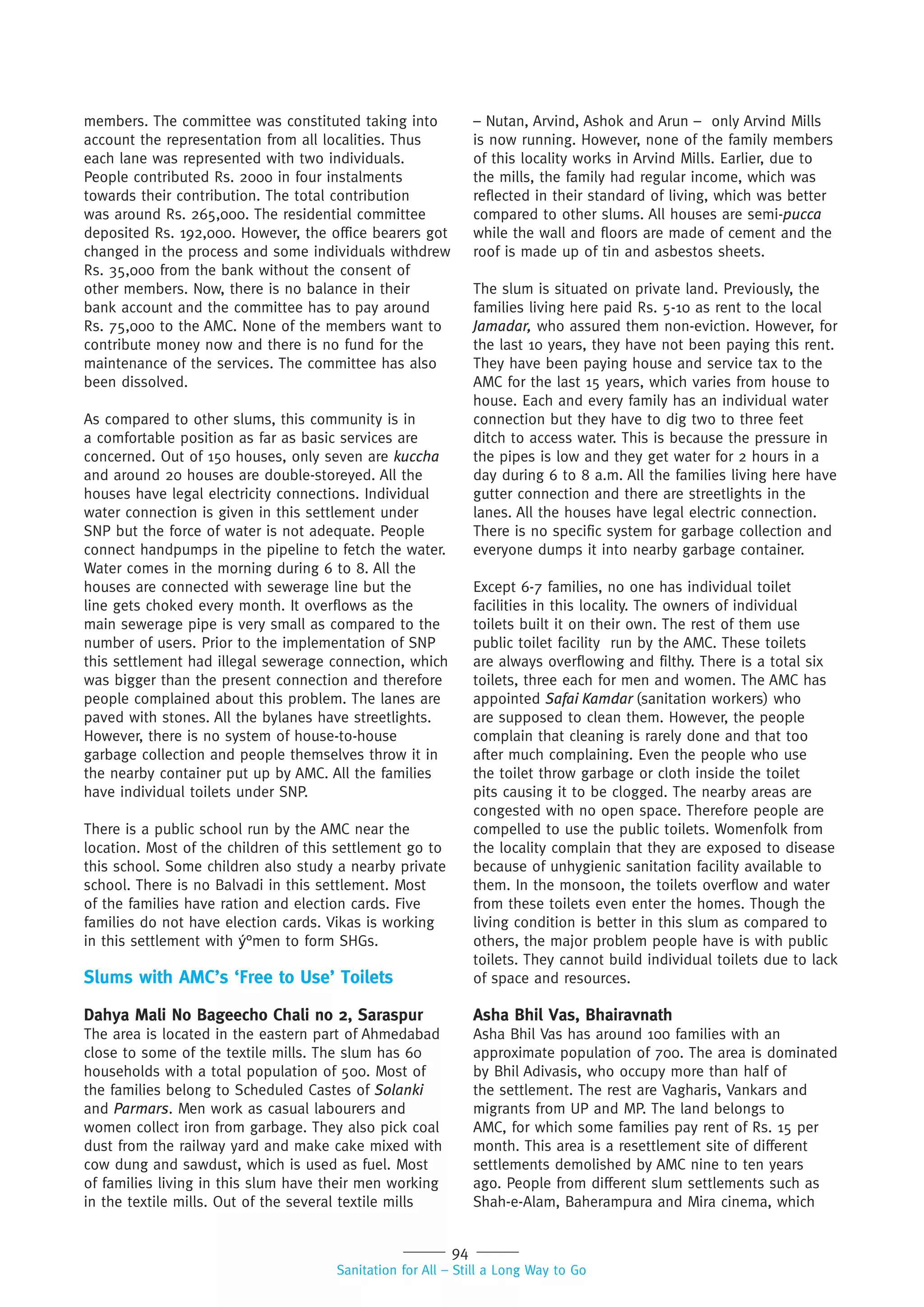 94
Sanitation for All – Still a Long Way to Go
members. The committee was constituted taking into
account the representation from all localities. Thus
each lane was represented with two individuals.
People contributed Rs. 2000 in four instalments
towards their contribution. The total contribution
was around Rs. 265,000. The residential committee
deposited Rs. 192,000. However, the office bearers got
changed in the process and some individuals withdrew
Rs. 35,000 from the bank without the consent of
other members. Now, there is no balance in their
bank account and the committee has to pay around
Rs. 75,000 to the AMC. None of the members want to
contribute money now and there is no fund for the
maintenance of the services. The committee has also
been dissolved.
As compared to other slums, this community is in
a comfortable position as far as basic services are
concerned. Out of 150 houses, only seven are kuccha
and around 20 houses are double-storeyed. All the
houses have legal electricity connections. Individual
water connection is given in this settlement under
SNP but the force of water is not adequate. People
connect handpumps in the pipeline to fetch the water.
Water comes in the morning during 6 to 8. All the
houses are connected with sewerage line but the
line gets choked every month. It overflows as the
main sewerage pipe is very small as compared to the
number of users. Prior to the implementation of SNP
this settlement had illegal sewerage connection, which
was bigger than the present connection and therefore
people complained about this problem. The lanes are
paved with stones. All the bylanes have streetlights.
However, there is no system of house-to-house
garbage collection and people themselves throw it in
the nearby container put up by AMC. All the families
have individual toilets under SNP.
There is a public school run by the AMC near the
location. Most of the children of this settlement go to
this school. Some children also study a nearby private
school. There is no Balvadi in this settlement. Most
of the families have ration and election cards. Five
families do not have election cards. Vikas is working
in this settlement with ý°men to form SHGs.
Slums with AMC’s ‘Free to Use’ Toilets
Dahya Mali No Bageecho Chali no 2, Saraspur
The area is located in the eastern part of Ahmedabad
close to some of the textile mills. The slum has 60
households with a total population of 500. Most of
the families belong to Scheduled Castes of Solanki
and Parmars. Men work as casual labourers and
women collect iron from garbage. They also pick coal
dust from the railway yard and make cake mixed with
cow dung and sawdust, which is used as fuel. Most
of families living in this slum have their men working
in the textile mills. Out of the several textile mills
– Nutan, Arvind, Ashok and Arun – only Arvind Mills
is now running. However, none of the family members
of this locality works in Arvind Mills. Earlier, due to
the mills, the family had regular income, which was
reflected in their standard of living, which was better
compared to other slums. All houses are semi-pucca
while the wall and floors are made of cement and the
roof is made up of tin and asbestos sheets.
The slum is situated on private land. Previously, the
families living here paid Rs. 5-10 as rent to the local
Jamadar, who assured them non-eviction. However, for
the last 10 years, they have not been paying this rent.
They have been paying house and service tax to the
AMC for the last 15 years, which varies from house to
house. Each and every family has an individual water
connection but they have to dig two to three feet
ditch to access water. This is because the pressure in
the pipes is low and they get water for 2 hours in a
day during 6 to 8 a.m. All the families living here have
gutter connection and there are streetlights in the
lanes. All the houses have legal electric connection.
There is no specific system for garbage collection and
everyone dumps it into nearby garbage container.
Except 6-7 families, no one has individual toilet
facilities in this locality. The owners of individual
toilets built it on their own. The rest of them use
public toilet facility run by the AMC. These toilets
are always overflowing and filthy. There is a total six
toilets, three each for men and women. The AMC has
appointed Safai Kamdar (sanitation workers) who
are supposed to clean them. However, the people
complain that cleaning is rarely done and that too
after much complaining. Even the people who use
the toilet throw garbage or cloth inside the toilet
pits causing it to be clogged. The nearby areas are
congested with no open space. Therefore people are
compelled to use the public toilets. Womenfolk from
the locality complain that they are exposed to disease
because of unhygienic sanitation facility available to
them. In the monsoon, the toilets overflow and water
from these toilets even enter the homes. Though the
living condition is better in this slum as compared to
others, the major problem people have is with public
toilets. They cannot build individual toilets due to lack
of space and resources.
Asha Bhil Vas, Bhairavnath
Asha Bhil Vas has around 100 families with an
approximate population of 700. The area is dominated
by Bhil Adivasis, who occupy more than half of
the settlement. The rest are Vagharis, Vankars and
migrants from UP and MP. The land belongs to
AMC, for which some families pay rent of Rs. 15 per
month. This area is a resettlement site of different
settlements demolished by AMC nine to ten years
ago. People from different slum settlements such as
Shah-e-Alam, Baherampura and Mira cinema, which
 